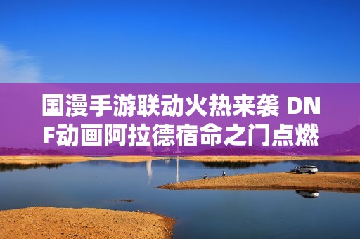 国漫手游联动火热来袭 DNF动画阿拉德宿命之门点燃荧屏热情更新