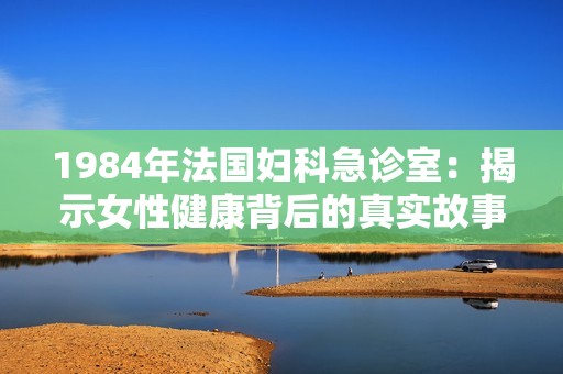1984年法国妇科急诊室：揭示女性健康背后的真实故事与挑战