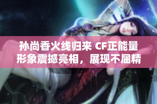 孙尚香火线归来 CF正能量形象震撼亮相，展现不屈精神与勇气之美