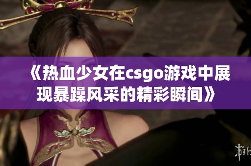 《热血少女在csgo游戏中展现暴躁风采的精彩瞬间》
