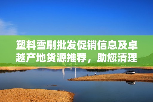 塑料雪刷批发促销信息及卓越产地货源推荐，助您清理雪天畅通无阻