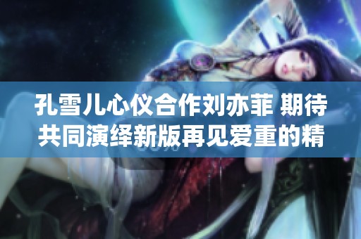 孔雪儿心仪合作刘亦菲 期待共同演绎新版再见爱重的精彩瞬间