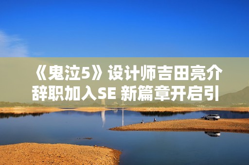 《鬼泣5》设计师吉田亮介辞职加入SE 新篇章开启引人关注