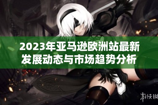 2023年亚马逊欧洲站最新发展动态与市场趋势分析