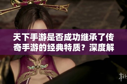 天下手游是否成功继承了传奇手游的经典特质？深度解析其传承内涵与创新之路