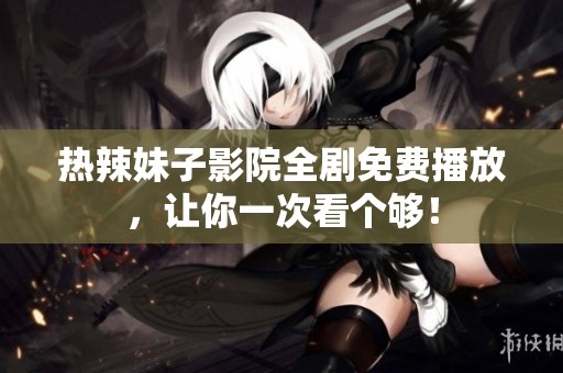 热辣妹子影院全剧免费播放，让你一次看个够！