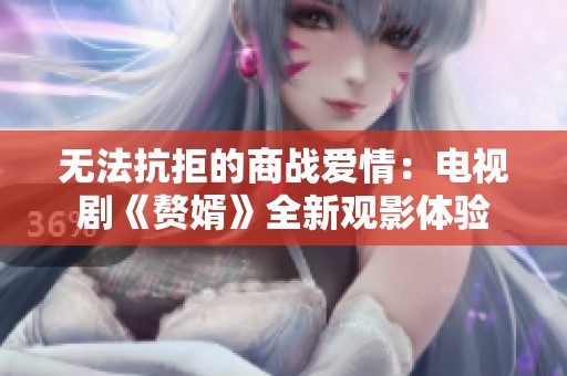 无法抗拒的商战爱情：电视剧《赘婿》全新观影体验