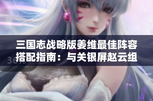 三国志战略版姜维最佳阵容搭配指南：与关银屏赵云组合的策略解析与实战技巧