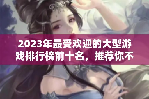 2023年最受欢迎的大型游戏排行榜前十名，推荐你不可错过的精彩网游体验