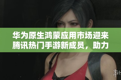 华为原生鸿蒙应用市场迎来腾讯热门手游新成员，助力玩家畅享精彩游戏体验