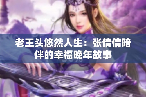 老王头悠然人生：张倩倩陪伴的幸福晚年故事
