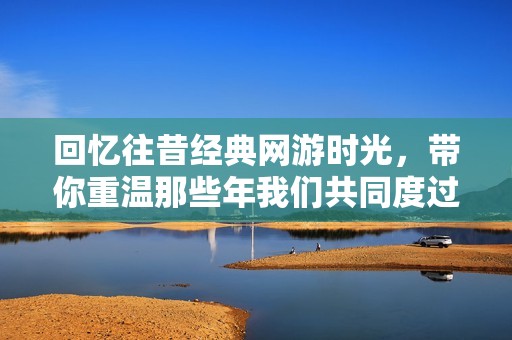 回忆往昔经典网游时光，带你重温那些年我们共同度过的精彩岁月