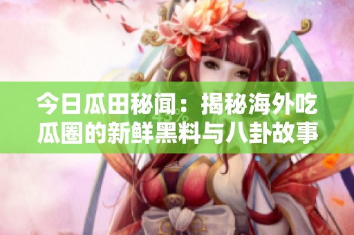 今日瓜田秘闻：揭秘海外吃瓜圈的新鲜黑料与八卦故事