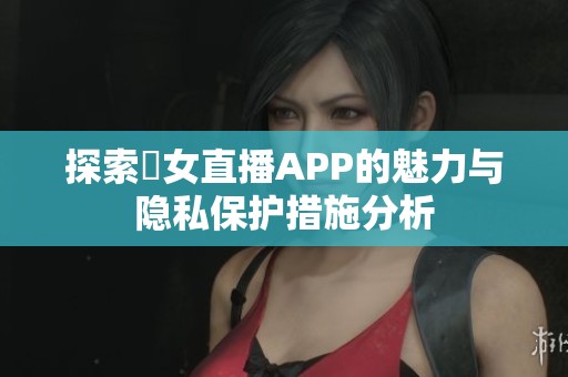 探索祼女直播APP的魅力与隐私保护措施分析