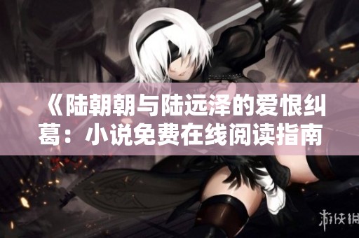 《陆朝朝与陆远泽的爱恨纠葛：小说免费在线阅读指南》