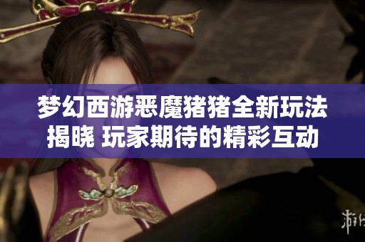 梦幻西游恶魔猪猪全新玩法揭晓 玩家期待的精彩互动体验
