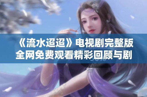 《流水迢迢》电视剧完整版全网免费观看精彩回顾与剧情解析