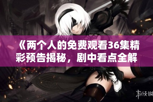 《两个人的免费观看36集精彩预告揭秘，剧中看点全解析》