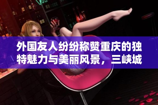 外国友人纷纷称赞重庆的独特魅力与美丽风景，三峡城市的吸引力无限