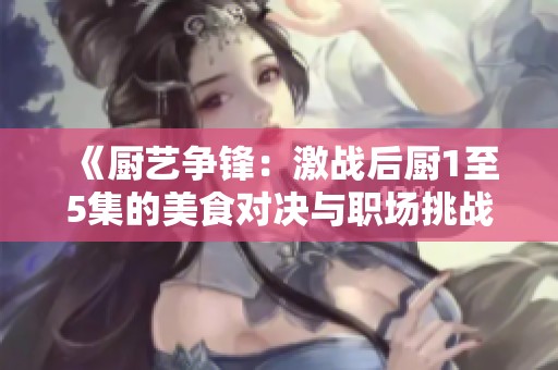 《厨艺争锋：激战后厨1至5集的美食对决与职场挑战》