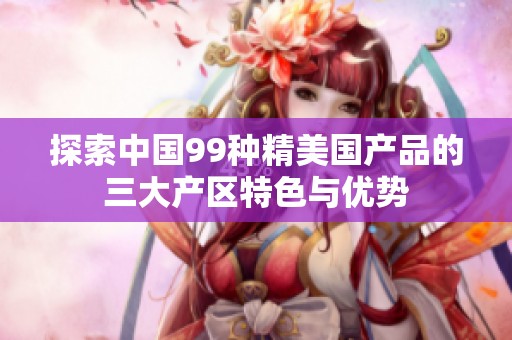 探索中国99种精美国产品的三大产区特色与优势