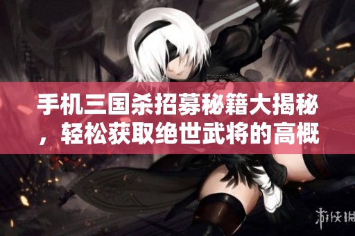 手机三国杀招募秘籍大揭秘，轻松获取绝世武将的高概率技巧解析