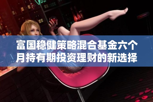 富国稳健策略混合基金六个月持有期投资理财的新选择与分析