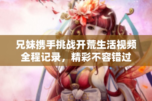 兄妹携手挑战开荒生活视频全程记录，精彩不容错过