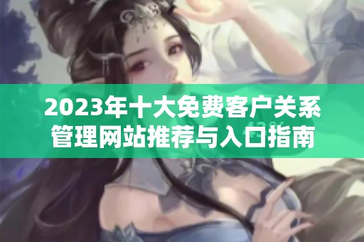 2023年十大免费客户关系管理网站推荐与入口指南