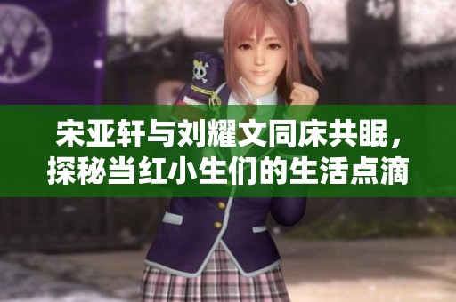 宋亚轩与刘耀文同床共眠，探秘当红小生们的生活点滴与背后故事