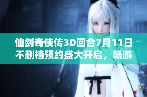 仙剑奇侠传3D回合7月11日不删档预约盛大开启，畅游全新仙侠精彩世界