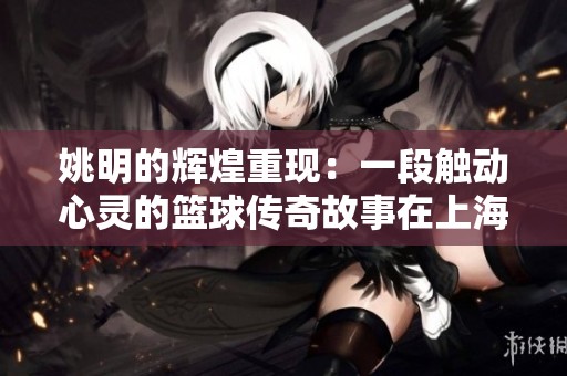 姚明的辉煌重现：一段触动心灵的篮球传奇故事在上海继续传承