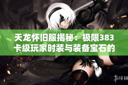 天龙怀旧服揭秘：极限383卡级玩家时装与装备宝石的实力对比分析