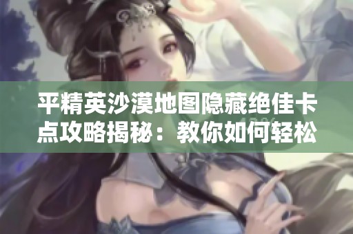 平精英沙漠地图隐藏绝佳卡点攻略揭秘：教你如何轻松击溃敌人！