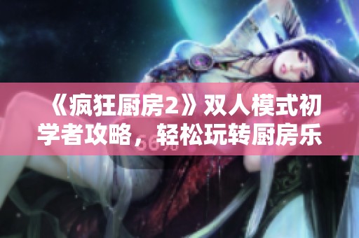 《疯狂厨房2》双人模式初学者攻略，轻松玩转厨房乐趣