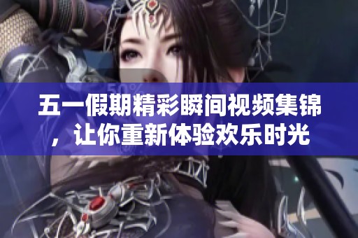 五一假期精彩瞬间视频集锦，让你重新体验欢乐时光