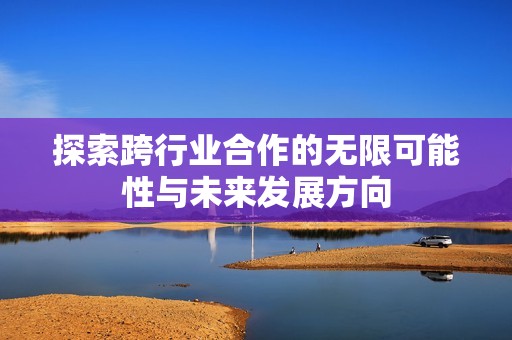 探索跨行业合作的无限可能性与未来发展方向