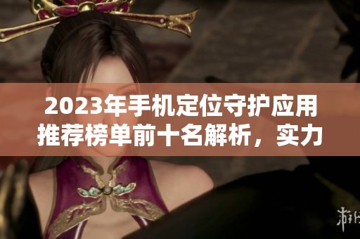 2023年手机定位守护应用推荐榜单前十名解析，实力对比告诉你哪些最好用
