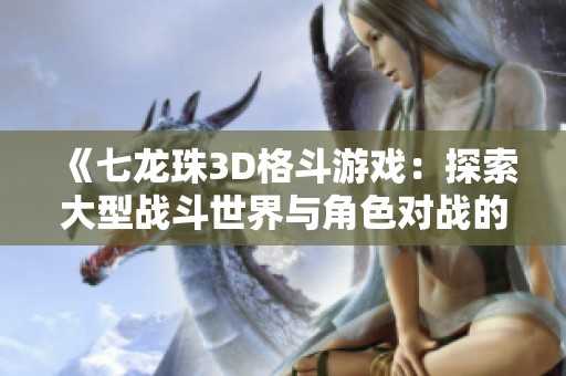 《七龙珠3D格斗游戏：探索大型战斗世界与角色对战的精彩体验》