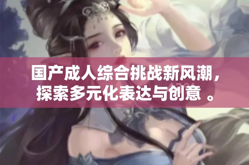国产成人综合挑战新风潮，探索多元化表达与创意 。
