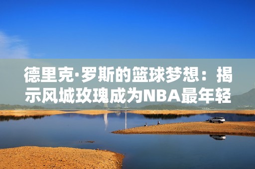 德里克·罗斯的篮球梦想：揭示风城玫瑰成为NBA最年轻MVP的传奇旅程