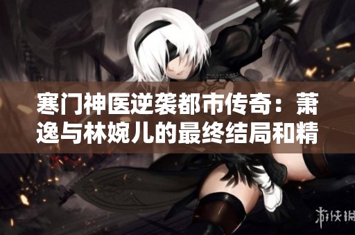 寒门神医逆袭都市传奇：萧逸与林婉儿的最终结局和精彩人生转折