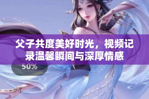 父子共度美好时光，视频记录温馨瞬间与深厚情感