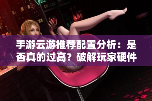 手游云游推荐配置分析：是否真的过高？破解玩家硬件需求的实用指南