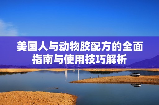 美国人与动物胶配方的全面指南与使用技巧解析