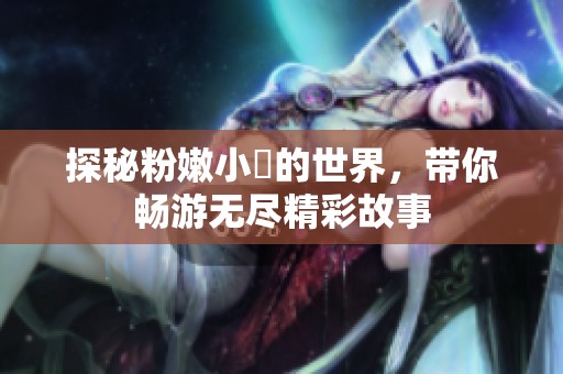 探秘粉嫩小泬的世界，带你畅游无尽精彩故事