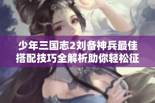 少年三国志2刘备神兵最佳搭配技巧全解析助你轻松征战四方