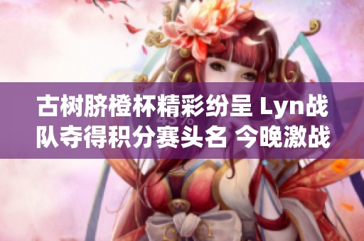 古树脐橙杯精彩纷呈 Lyn战队夺得积分赛头名 今晚激战榜尾球队争夺胜利