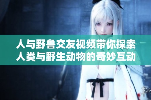 人与野鲁交友视频带你探索人类与野生动物的奇妙互动