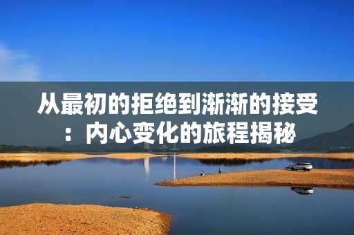 从最初的拒绝到渐渐的接受：内心变化的旅程揭秘